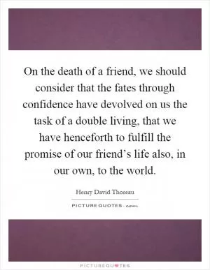 On the death of a friend, we should consider that the fates through confidence have devolved on us the task of a double living, that we have henceforth to fulfill the promise of our friend’s life also, in our own, to the world Picture Quote #1