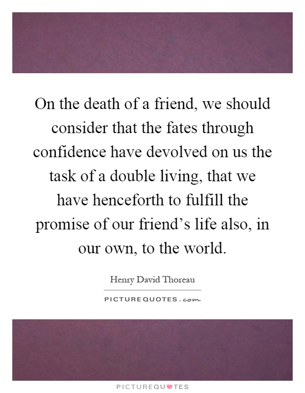 On the death of a friend, we should consider that the fates through confidence have devolved on us the task of a double living, that we have henceforth to fulfill the promise of our friend's life also, in our own, to the world Picture Quote #1
