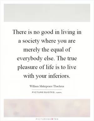 There is no good in living in a society where you are merely the equal of everybody else. The true pleasure of life is to live with your inferiors Picture Quote #1