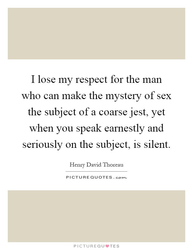 I lose my respect for the man who can make the mystery of sex the subject of a coarse jest, yet when you speak earnestly and seriously on the subject, is silent Picture Quote #1
