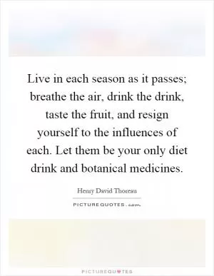Live in each season as it passes; breathe the air, drink the drink, taste the fruit, and resign yourself to the influences of each. Let them be your only diet drink and botanical medicines Picture Quote #1