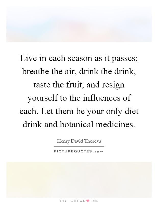 Live in each season as it passes; breathe the air, drink the drink, taste the fruit, and resign yourself to the influences of each. Let them be your only diet drink and botanical medicines Picture Quote #1