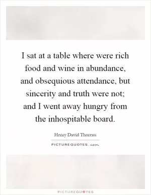 I sat at a table where were rich food and wine in abundance, and obsequious attendance, but sincerity and truth were not; and I went away hungry from the inhospitable board Picture Quote #1