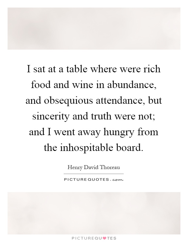 I sat at a table where were rich food and wine in abundance, and obsequious attendance, but sincerity and truth were not; and I went away hungry from the inhospitable board Picture Quote #1