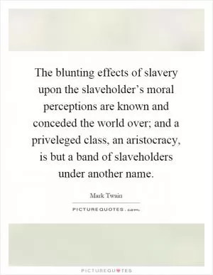 The blunting effects of slavery upon the slaveholder’s moral perceptions are known and conceded the world over; and a priveleged class, an aristocracy, is but a band of slaveholders under another name Picture Quote #1