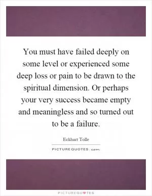 You must have failed deeply on some level or experienced some deep loss or pain to be drawn to the spiritual dimension. Or perhaps your very success became empty and meaningless and so turned out to be a failure Picture Quote #1