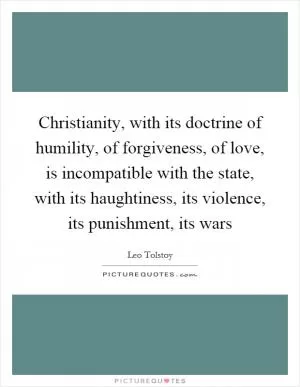 Christianity, with its doctrine of humility, of forgiveness, of love, is incompatible with the state, with its haughtiness, its violence, its punishment, its wars Picture Quote #1