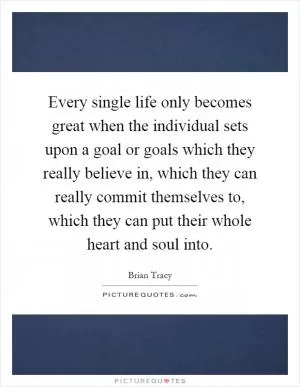 Every single life only becomes great when the individual sets upon a goal or goals which they really believe in, which they can really commit themselves to, which they can put their whole heart and soul into Picture Quote #1