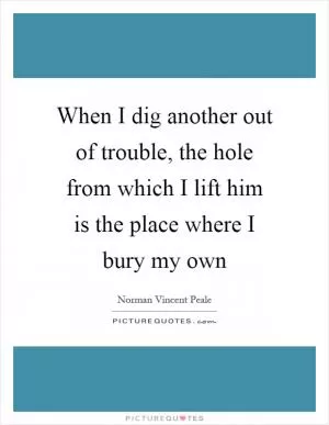 When I dig another out of trouble, the hole from which I lift him is the place where I bury my own Picture Quote #1