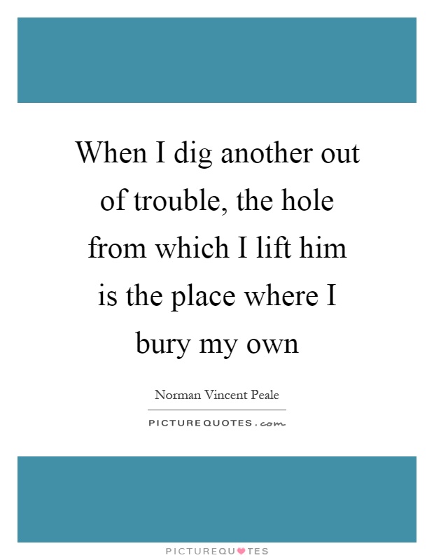 When I dig another out of trouble, the hole from which I lift him is the place where I bury my own Picture Quote #1