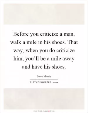 Before you criticize a man, walk a mile in his shoes. That way, when you do criticize him, you’ll be a mile away and have his shoes Picture Quote #1