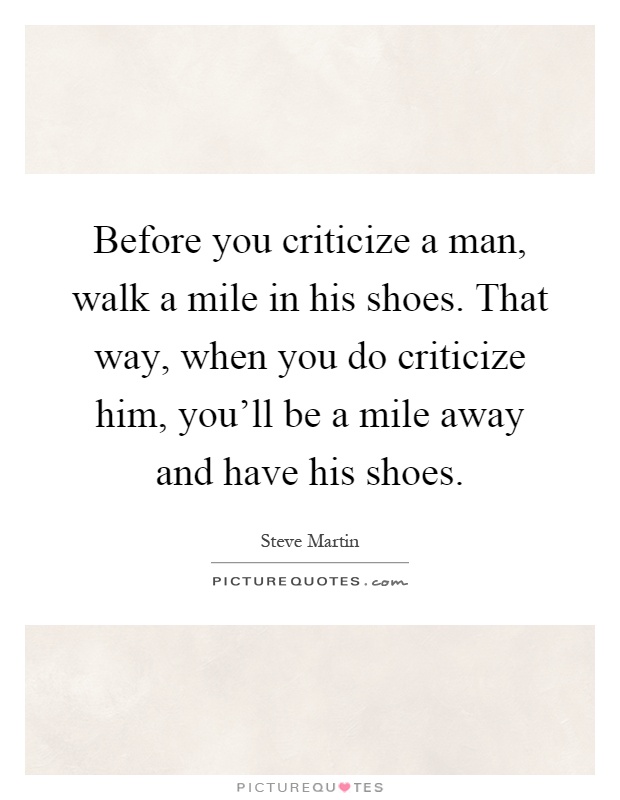 Before you criticize a man, walk a mile in his shoes. That way, when you do criticize him, you'll be a mile away and have his shoes Picture Quote #1
