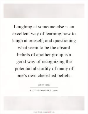 Laughing at someone else is an excellent way of learning how to laugh at oneself; and questioning what seem to be the absurd beliefs of another group is a good way of recognizing the potential absurdity of many of one’s own cherished beliefs Picture Quote #1