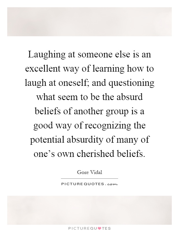 Laughing at someone else is an excellent way of learning how to laugh at oneself; and questioning what seem to be the absurd beliefs of another group is a good way of recognizing the potential absurdity of many of one's own cherished beliefs Picture Quote #1