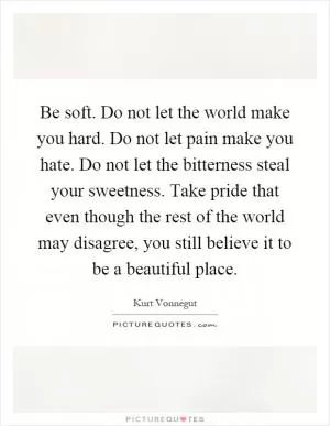 Be soft. Do not let the world make you hard. Do not let pain make you hate. Do not let the bitterness steal your sweetness. Take pride that even though the rest of the world may disagree, you still believe it to be a beautiful place Picture Quote #1