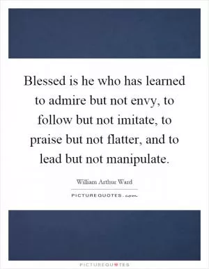 Blessed is he who has learned to admire but not envy, to follow but not imitate, to praise but not flatter, and to lead but not manipulate Picture Quote #1