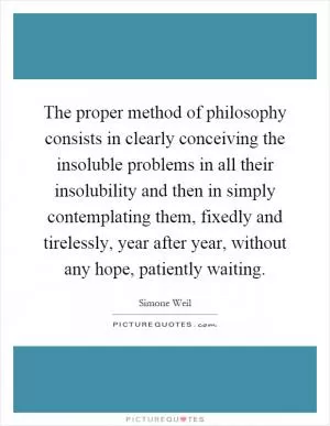 The proper method of philosophy consists in clearly conceiving the insoluble problems in all their insolubility and then in simply contemplating them, fixedly and tirelessly, year after year, without any hope, patiently waiting Picture Quote #1