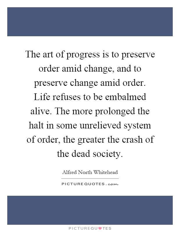 The art of progress is to preserve order amid change, and to preserve change amid order. Life refuses to be embalmed alive. The more prolonged the halt in some unrelieved system of order, the greater the crash of the dead society Picture Quote #1