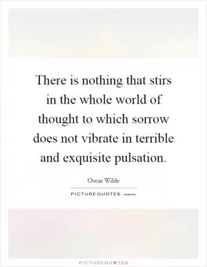 There is nothing that stirs in the whole world of thought to which sorrow does not vibrate in terrible and exquisite pulsation Picture Quote #1