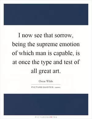 I now see that sorrow, being the supreme emotion of which man is capable, is at once the type and test of all great art Picture Quote #1