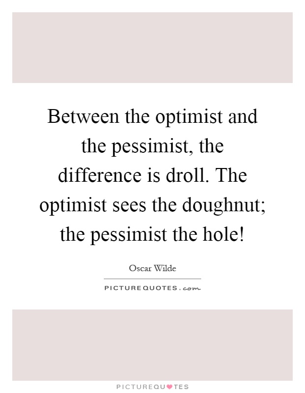 Between the optimist and the pessimist, the difference is droll. The optimist sees the doughnut; the pessimist the hole! Picture Quote #1