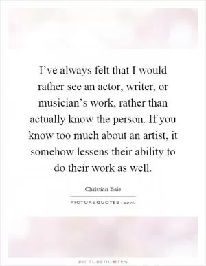 I’ve always felt that I would rather see an actor, writer, or musician’s work, rather than actually know the person. If you know too much about an artist, it somehow lessens their ability to do their work as well Picture Quote #1