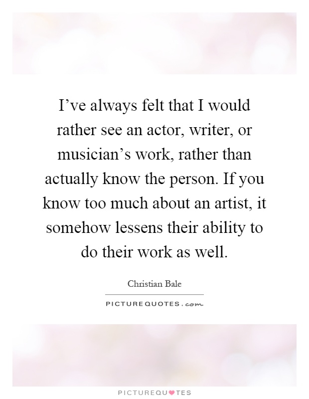 I've always felt that I would rather see an actor, writer, or musician's work, rather than actually know the person. If you know too much about an artist, it somehow lessens their ability to do their work as well Picture Quote #1