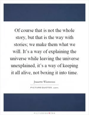 Of course that is not the whole story, but that is the way with stories; we make them what we will. It’s a way of explaining the universe while leaving the universe unexplained, it’s a way of keeping it all alive, not boxing it into time Picture Quote #1