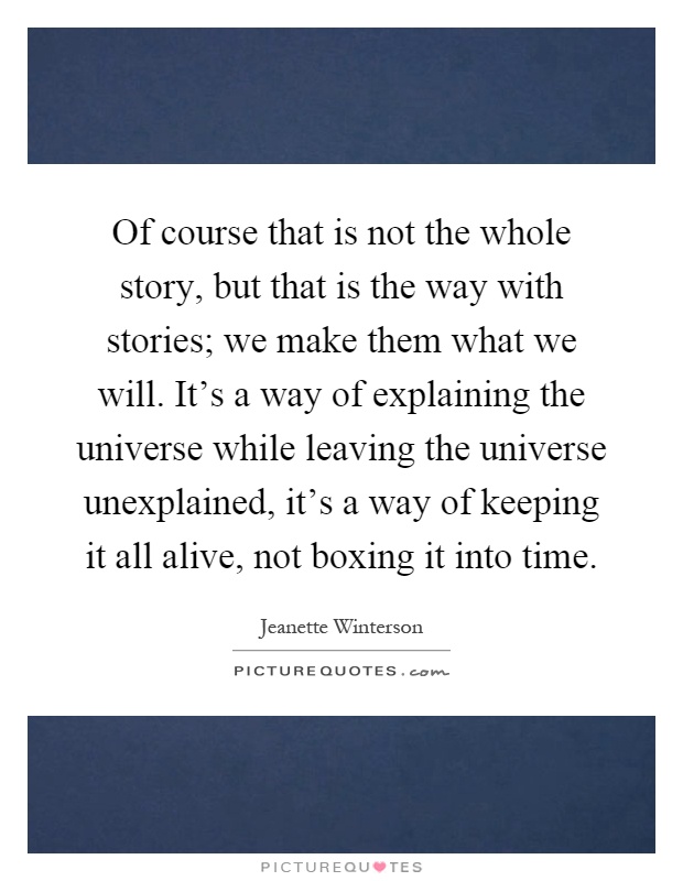 Of course that is not the whole story, but that is the way with stories; we make them what we will. It's a way of explaining the universe while leaving the universe unexplained, it's a way of keeping it all alive, not boxing it into time Picture Quote #1