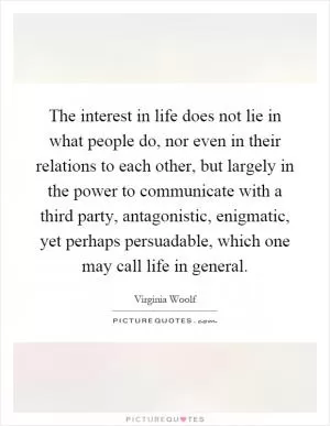 The interest in life does not lie in what people do, nor even in their relations to each other, but largely in the power to communicate with a third party, antagonistic, enigmatic, yet perhaps persuadable, which one may call life in general Picture Quote #1