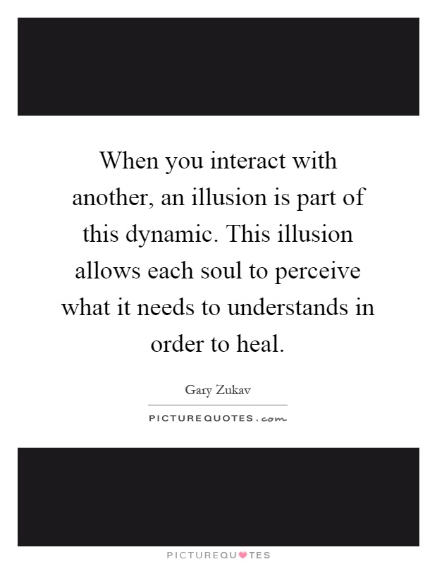 When you interact with another, an illusion is part of this dynamic. This illusion allows each soul to perceive what it needs to understands in order to heal Picture Quote #1