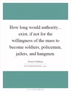 How long would authority... exist, if not for the willingness of the mass to become soldiers, policemen, jailers, and hangmen Picture Quote #1