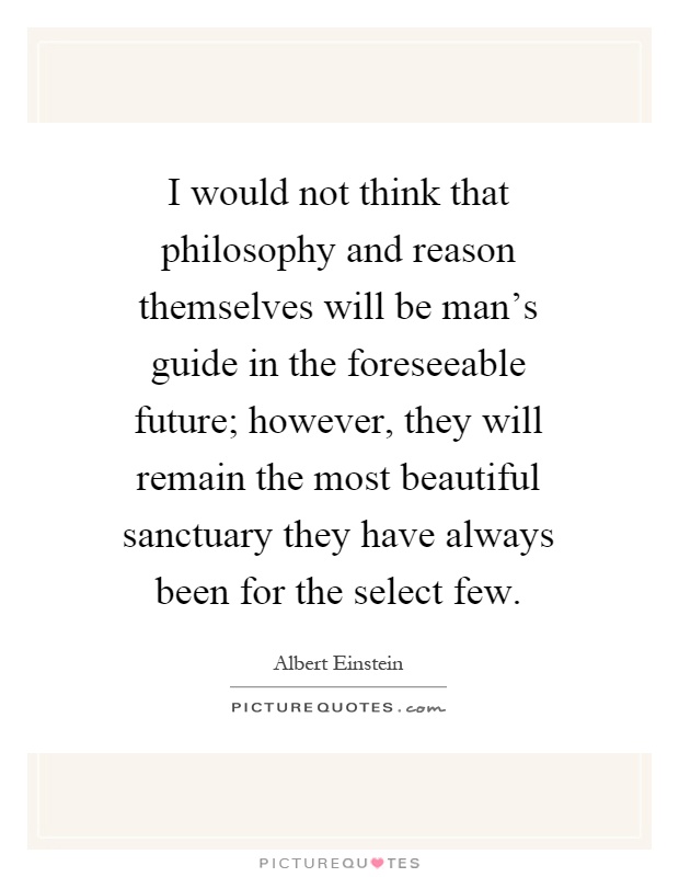 I would not think that philosophy and reason themselves will be man's guide in the foreseeable future; however, they will remain the most beautiful sanctuary they have always been for the select few Picture Quote #1