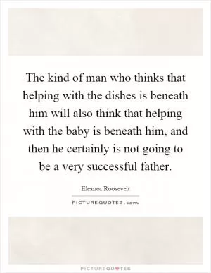The kind of man who thinks that helping with the dishes is beneath him will also think that helping with the baby is beneath him, and then he certainly is not going to be a very successful father Picture Quote #1