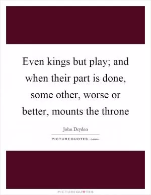 Even kings but play; and when their part is done, some other, worse or better, mounts the throne Picture Quote #1