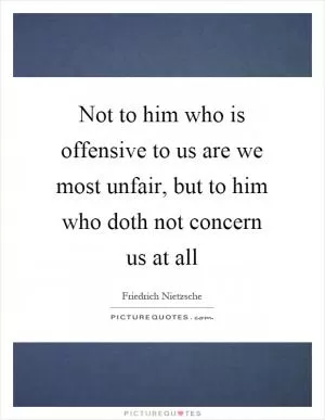 Not to him who is offensive to us are we most unfair, but to him who doth not concern us at all Picture Quote #1