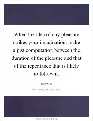 When the idea of any pleasure strikes your imagination, make a just computation between the duration of the pleasure and that of the repentance that is likely to follow it Picture Quote #1