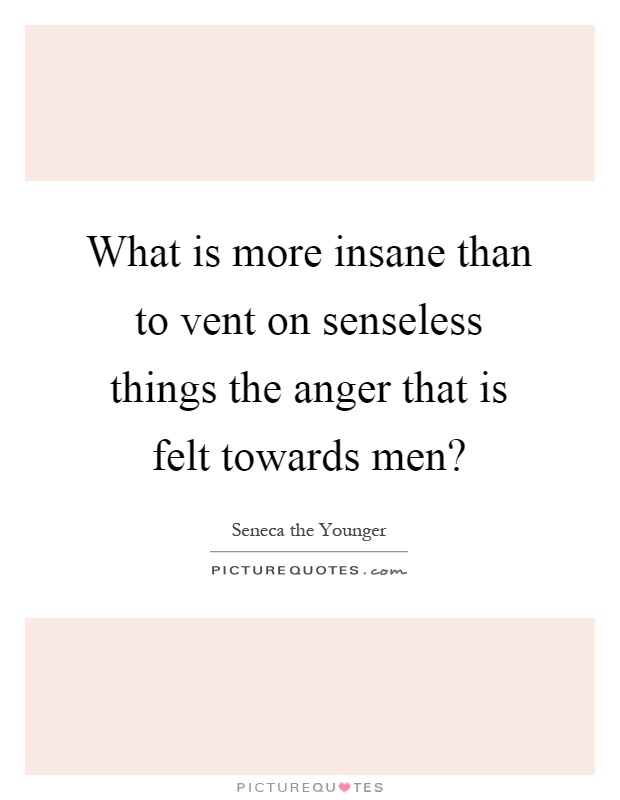 What is more insane than to vent on senseless things the anger that is felt towards men? Picture Quote #1