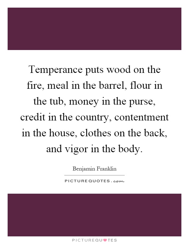 Temperance puts wood on the fire, meal in the barrel, flour in the tub, money in the purse, credit in the country, contentment in the house, clothes on the back, and vigor in the body Picture Quote #1