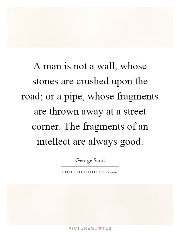 A man is not a wall, whose stones are crushed upon the road; or a pipe, whose fragments are thrown away at a street corner. The fragments of an intellect are always good Picture Quote #1