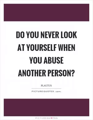 Do you never look at yourself when you abuse another person? Picture Quote #1