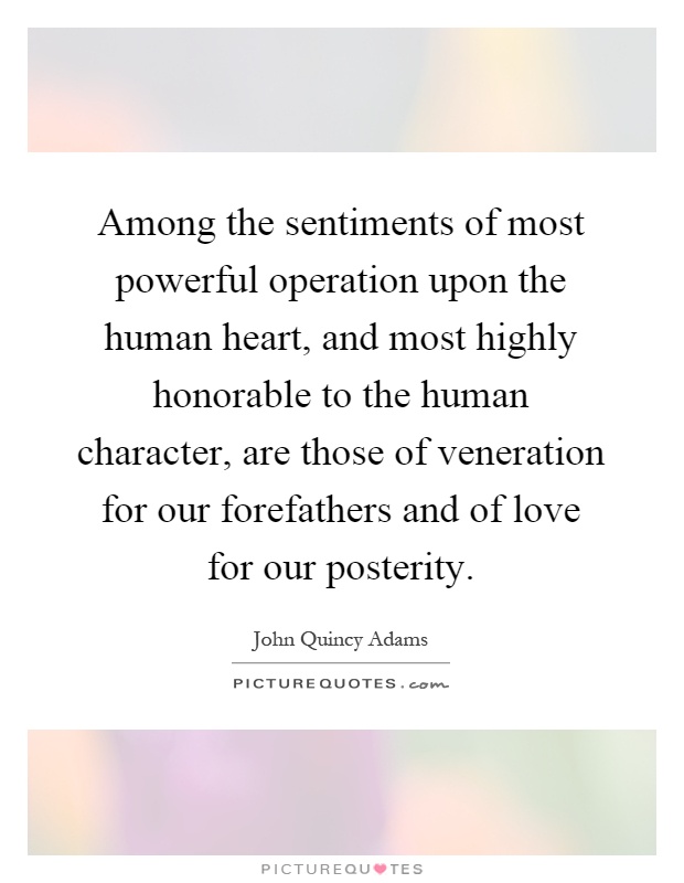 Among the sentiments of most powerful operation upon the human heart, and most highly honorable to the human character, are those of veneration for our forefathers and of love for our posterity Picture Quote #1