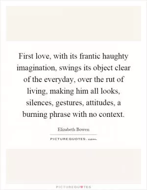 First love, with its frantic haughty imagination, swings its object clear of the everyday, over the rut of living, making him all looks, silences, gestures, attitudes, a burning phrase with no context Picture Quote #1