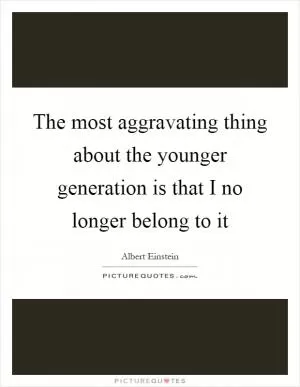 The most aggravating thing about the younger generation is that I no longer belong to it Picture Quote #1