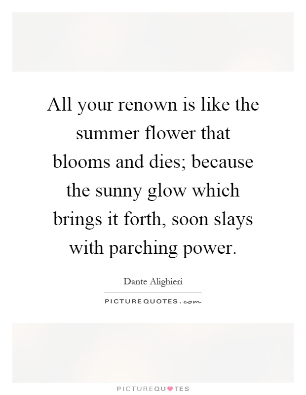 All your renown is like the summer flower that blooms and dies; because the sunny glow which brings it forth, soon slays with parching power Picture Quote #1