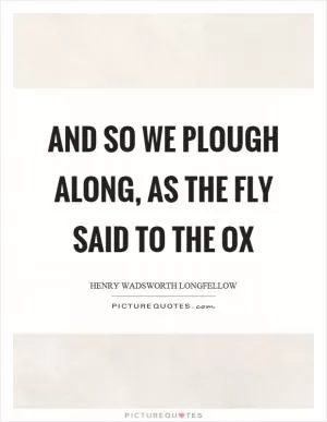 And so we plough along, as the fly said to the ox Picture Quote #1