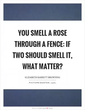 You smell a rose through a fence: If two should smell it, what matter? Picture Quote #1