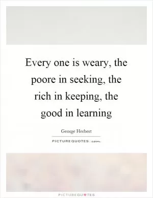 Every one is weary, the poore in seeking, the rich in keeping, the good in learning Picture Quote #1