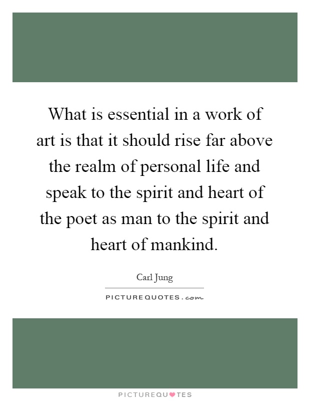 What is essential in a work of art is that it should rise far above the realm of personal life and speak to the spirit and heart of the poet as man to the spirit and heart of mankind Picture Quote #1