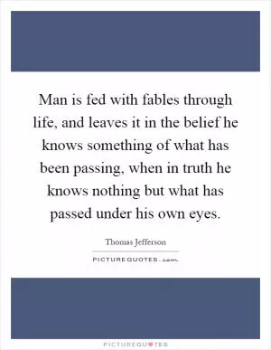 Man is fed with fables through life, and leaves it in the belief he knows something of what has been passing, when in truth he knows nothing but what has passed under his own eyes Picture Quote #1